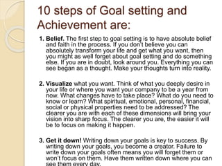 10 steps of Goal setting and
Achievement are:
1. Belief. The first step to goal setting is to have absolute belief
and fai...