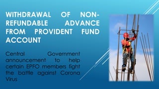 WITHDRAWAL OF NON-
REFUNDABLE ADVANCE
FROM PROVIDENT FUND
ACCOUNT
Central Government
announcement to help
certain EPFO members fight
the battle against Corona
Virus
 