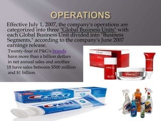 Effective July 1, 2007, the company's operations are
categorized into three "Global Business Units" with
each Global Business Unit divided into "Business
Segments," according to the company's June 2007
earnings release.
Twenty-four of P&G's brands
have more than a billion dollars
in net annual sales and another
18 have sales between $500 million
and $1 billion.
 