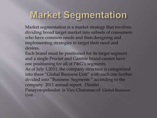 Market segmentation is a market strategy that involves
dividing broad target market into subsets of consumers
who have common needs and then designing and
implementing strategies to target their need and
desires.
Each brand must be positioned for its target segment
and a single Procter and Gamble brand cannot have
one positioning for all of P&G’s segments.
As of July 1,2011, the company structure is categorized
into three “Global Business Unit” with each one further
divided into ”Business Segments ” according to the
company 2011 annual report. Dimitri
Panayotopoloulos is Vice Chairman of Global Business
Unit.
 