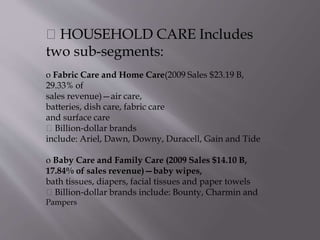 HOUSEHOLD CARE Includes
two sub-segments:
o Fabric Care and Home Care(2009 Sales $23.19 B,
29.33% of
sales revenue)—air care,
batteries, dish care, fabric care
and surface care
Billion‐dollar brands
include: Ariel, Dawn, Downy, Duracell, Gain and Tide
o Baby Care and Family Care (2009 Sales $14.10 B,
17.84% of sales revenue)—baby wipes,
bath tissues, diapers, facial tissues and paper towels
Billion‐dollar brands include: Bounty, Charmin and
Pampers
 
