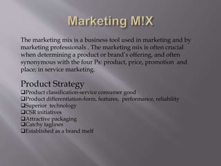 The marketing mix is a business tool used in marketing and by
marketing professionals . The marketing mix is often crucial
when determining a product or brand’s offering, and often
synonymous with the four Ps: product, price, promotion and
place; in service marketing.
Product Strategy
Product classification-service consumer good
Product differentiation-form, features, performance, reliability
Superior technology
CSR initiatives
Attractive packaging
Catchy taglines
Established as a brand itself
 