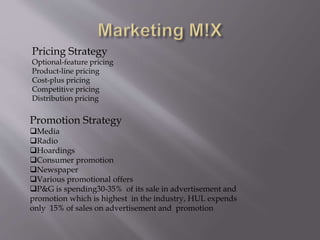 Pricing Strategy
Optional-feature pricing
Product-line pricing
Cost-plus pricing
Competitive pricing
Distribution pricing
Promotion Strategy
Media
Radio
Hoardings
Consumer promotion
Newspaper
Various promotional offers
P&G is spending30-35% of its sale in advertisement and
promotion which is highest in the industry, HUL expends
only 15% of sales on advertisement and promotion
 