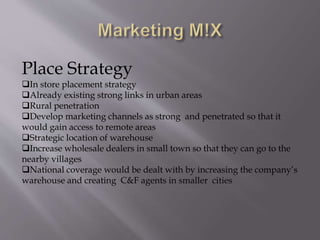 Place Strategy
In store placement strategy
Already existing strong links in urban areas
Rural penetration
Develop marketing channels as strong and penetrated so that it
would gain access to remote areas
Strategic location of warehouse
Increase wholesale dealers in small town so that they can go to the
nearby villages
National coverage would be dealt with by increasing the company’s
warehouse and creating C&F agents in smaller cities
 