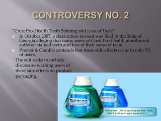 “Crest Pro-Health Teeth Staining and Loss of Taste”
 In October 2007, a class action lawsuit was filed in the State of
Georgia alleging that many users of Crest Pro-Health mouthwash
suffered stained teeth and loss of their sense of taste.
 Procter & Gamble contends that these side effects occur in only 3%
of users.
The suit seeks to include
disclosure warning users of
these side effects on product
packaging.
 