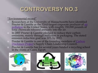 “Environmental record”
 Researchers at the University of Massachusetts have identified
Procter & Gamble as the 52nd-largest corporate producer of air
pollution in the United States, with roughly 350,000 pounds of
toxic chemicals released annually into the air.
 In 2007 Procter & Gamble pledged to reduce their carbon
emissions, mainly through reduction in packaging. The stated
emission reduction goal was 10% by 2012.
 Procter & Gamble is one of the founding members of Carbon
Disclosure Project's Supply Chain Leadership Council.
 Procter & Gamble has for several years funded a recycling school
in the slums of Cairo, Egypt.
 