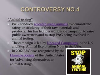 “Animal testing”
 P&G conducts research using animals to demonstrate
safety or efficiency of their raw materials and
products.This has led to a worldwide campaign to raise
public awareness and to stop P&G being involved in
animal testing.
 The campaign is led by Uncaged Campaigns in the UK
and Stop Animal Exploitation Now in the USA.
 In 2002 P&G was recognized by the
Humane Society of the United States
for "advancing alternatives to
animal testing".
 