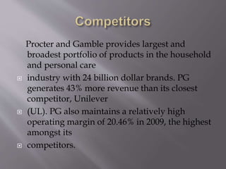 Procter and Gamble provides largest and
broadest portfolio of products in the household
and personal care
 industry with 24 billion dollar brands. PG
generates 43% more revenue than its closest
competitor, Unilever
 (UL). PG also maintains a relatively high
operating margin of 20.46% in 2009, the highest
amongst its
 competitors.
 