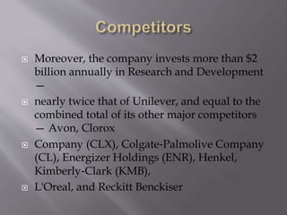  Moreover, the company invests more than $2
billion annually in Research and Development
—
 nearly twice that of Unilever, and equal to the
combined total of its other major competitors
— Avon, Clorox
 Company (CLX), Colgate‐Palmolive Company
(CL), Energizer Holdings (ENR), Henkel,
Kimberly‐Clark (KMB),
 L'Oreal, and Reckitt Benckiser
 