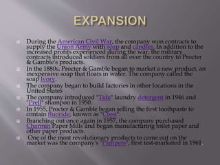  During the American Civil War, the company won contracts to
supply the Union Army with soap and candles. In addition to the
increased profits experienced during the war, the military
contracts introduced soldiers from all over the country to Procter
& Gamble's products.
 In the 1880s, Procter & Gamble began to market a new product, an
inexpensive soap that floats in water. The company called the
soap Ivory.
 The company began to build factories in other locations in the
United States
 The company introduced "Tide" laundry detergent in 1946 and
"Prell" shampoo in 1950.
 In 1955, Procter & Gamble began selling the first toothpaste to
contain fluoride, known as "Crest".
 Branching out once again in 1957, the company purchased
Charmin Paper Mills and began manufacturing toilet paper and
other paper products.
 One of the most revolutionary products to come out on the
market was the company's "Pampers", first test-marketed in 1961.
 