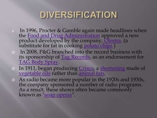  In 1996, Procter & Gamble again made headlines when
the Food and Drug Administration approved a new
product developed by the company, Olestra. (a
substitute for fat in cooking potato chips )
 In 2008, P&G branched into the record business with
its sponsorship of Tag Records, as an endorsement for
TAG Body Spray.
 In 1911, began producing Crisco, a shortening made of
vegetable oils rather than animal fats.
 As radio became more popular in the 1920s and 1930s,
the company sponsored a number of radio programs.
As a result, these shows often became commonly
known as "soap operas".
 