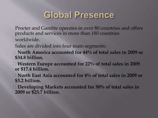 Procter and Gamble operates in over 80 countries and offers
products and services in more than 180 countries
worldwide.
Sales are divided into four main segments:
North America accounted for 44% of total sales in 2009 or
$34.8 billion.
Western Europe accounted for 22% of total sales in 2009
or $17.4 billion.
North East Asia accounted for 4% of total sales in 2009 or
$3.2 billion.
Developing Markets accounted for 30% of total sales in
2009 or $23.7 billion.
 