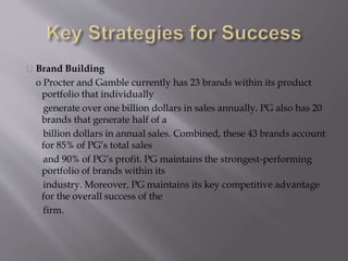 Brand Building
o Procter and Gamble currently has 23 brands within its product
portfolio that individually
generate over one billion dollars in sales annually. PG also has 20
brands that generate half of a
billion dollars in annual sales. Combined, these 43 brands account
for 85% of PG’s total sales
and 90% of PG’s profit. PG maintains the strongest‐performing
portfolio of brands within its
industry. Moreover, PG maintains its key competitive advantage
for the overall success of the
firm.
 