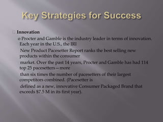 Innovation
o Procter and Gamble is the industry leader in terms of innovation.
Each year in the U.S., the IRI
New Product Pacesetter Report ranks the best selling new
products within the consumer
market. Over the past 14 years, Procter and Gamble has had 114
top 25 pacesetters—more
than six times the number of pacesetters of their largest
competitors combined. (Pacesetter is
defined as a new, innovative Consumer Packaged Brand that
exceeds $7.5 M in its first year).
 