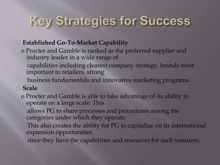 Established Go‐To‐Market Capability
o Procter and Gamble is ranked as the preferred supplier and
industry leader in a wide range of
capabilities including clearest company strategy, brands most
important to retailers, strong
business fundamentals and innovative marketing programs.
Scale
o Procter and Gamble is able to take advantage of its ability to
operate on a large scale. This
allows PG to share processes and procedures among the
categories under which they operate.
This also creates the ability for PG to capitalize on its international
expansion opportunities
since they have the capabilities and resources for such ventures.
 