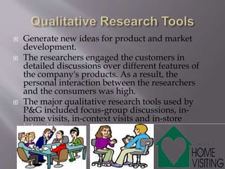  Generate new ideas for product and market
development.
 The researchers engaged the customers in
detailed discussions over different features of
the company's products. As a result, the
personal interaction between the researchers
and the consumers was high.
 The major qualitative research tools used by
P&G included focus-group discussions, in-
home visits, in-context visits and in-store
interviews...
 