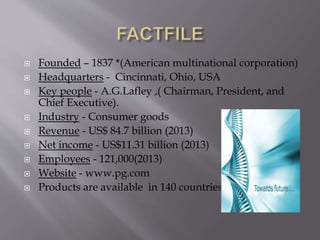  Founded – 1837 *(American multinational corporation)
 Headquarters - Cincinnati, Ohio, USA
 Key people - A.G.Lafley ,( Chairman, President, and
Chief Executive).
 Industry - Consumer goods
 Revenue - US$ 84.7 billion (2013)
 Net income - US$11.31 billion (2013)
 Employees - 121,000(2013)
 Website - www.pg.com
 Products are available in 140 countries
 