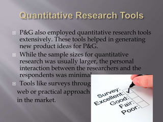  P&G also employed quantitative research tools
extensively. These tools helped in generating
new product ideas for P&G.
 While the sample sizes for quantitative
research was usually larger, the personal
interaction between the researchers and the
respondents was minimal...
 Tools like surveys through
web or practical approach
in the market.
 