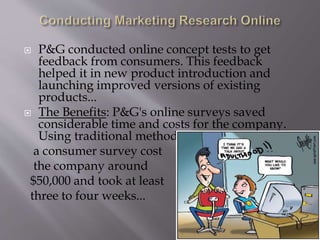  P&G conducted online concept tests to get
feedback from consumers. This feedback
helped it in new product introduction and
launching improved versions of existing
products...
 The Benefits: P&G's online surveys saved
considerable time and costs for the company.
Using traditional methods,
a consumer survey cost
the company around
$50,000 and took at least
three to four weeks...
 