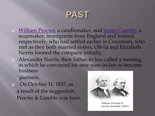  William Procter, a candlemaker, and James Gamble, a
soapmaker, immigrants from England and Ireland,
respectively, who had settled earlier in Cincinnati, who
met as they both married sisters, Olivia and Elizabeth
Norris formed the company initially.
 Alexander Norris, their father-in law called a meeting
in which he convinced his new sons-in-law to become
business
partners.
 On October 31, 1837, as
a result of the suggestion,
Procter & Gamble was born.
 