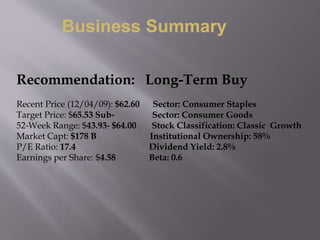 Recommendation: Long-Term Buy
Recent Price (12/04/09): $62.60 Sector: Consumer Staples
Target Price: $65.53 Sub‐ Sector: Consumer Goods
52‐Week Range: $43.93‐ $64.00 Stock Classification: Classic Growth
Market Capt: $178 B Institutional Ownership: 58%
P/E Ratio: 17.4 Dividend Yield: 2.8%
Earnings per Share: $4.58 Beta: 0.6
Business Summary
 