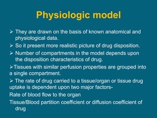 Physiologic model
 They are drawn on the basis of known anatomical and
physiological data.
 So it present more realistic picture of drug disposition.
 Number of compartments in the model depends upon
the disposition characteristics of drug.
Tissues with similar perfusion properties are grouped into
a single compartment.
 The rate of drug carried to a tissue/organ or tissue drug
uptake is dependent upon two major factors-
Rate of blood flow to the organ
Tissue/Blood partition coefficient or diffusion coefficient of
drug
 