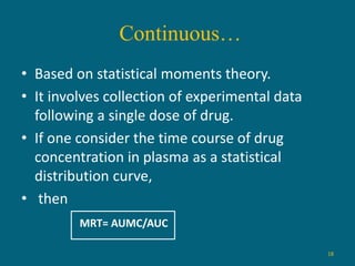 Continuous…
18
• Based on statistical moments theory.
• It involves collection of experimental data
following a single dose of drug.
• If one consider the time course of drug
concentration in plasma as a statistical
distribution curve,
• then
MRT= AUMC/AUC
 