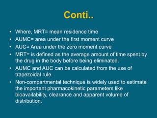 Conti..
• Where, MRT= mean residence time
• AUMC= area under the first moment curve
• AUC= Area under the zero moment curve
• MRT= is defined as the average amount of time spent by
the drug in the body before being eliminated.
• AUMC and AUC can be calculated from the use of
trapezoidal rule.
• Non-compartmental technique is widely used to estimate
the important pharmacokinetic parameters like
bioavailability, clearance and apparent volume of
distribution.
 
