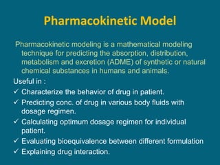 Pharmacokinetic Model
Pharmacokinetic modeling is a mathematical modeling
technique for predicting the absorption, distribution,
metabolism and excretion (ADME) of synthetic or natural
chemical substances in humans and animals.
Useful in :
 Characterize the behavior of drug in patient.
 Predicting conc. of drug in various body fluids with
dosage regimen.
 Calculating optimum dosage regimen for individual
patient.
 Evaluating bioequivalence between different formulation
 Explaining drug interaction.
 