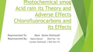 Photochemical smog
Acid rain its Theory and
Adverse Effects
Chlorofluorocarbons and
its Effects
Represented To: Mam Saima Shehzadi
Represented By: Rabia Batool (Roll No: 14)
Sundas Shehzadi ( Roll No:17)
 