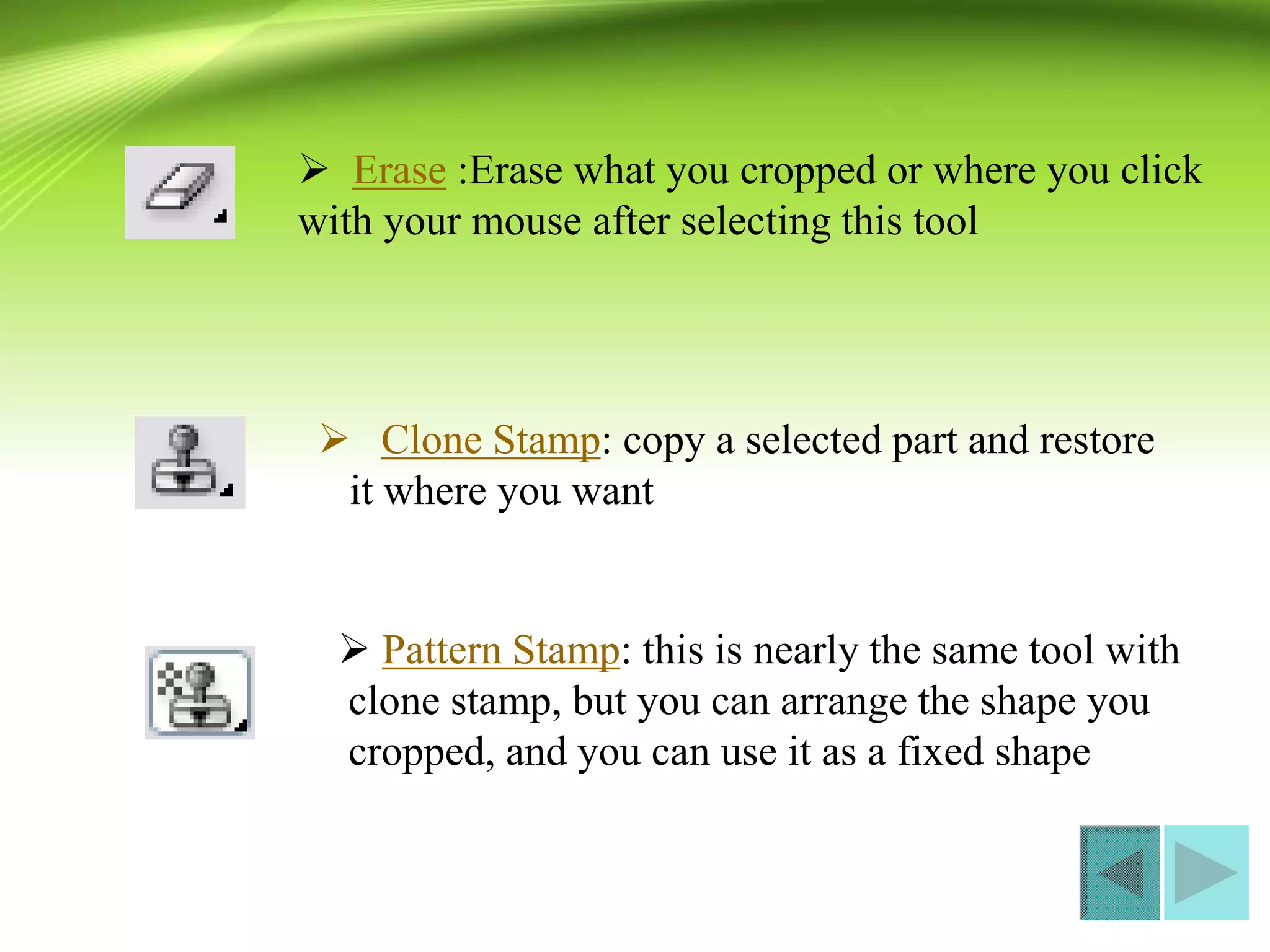  Erase :Erase what you cropped or where you click
with your mouse after selecting this tool
 Clone Stamp: copy a selected part and restore
it where you want
 Pattern Stamp: this is nearly the same tool with
clone stamp, but you can arrange the shape you
cropped, and you can use it as a fixed shape
 