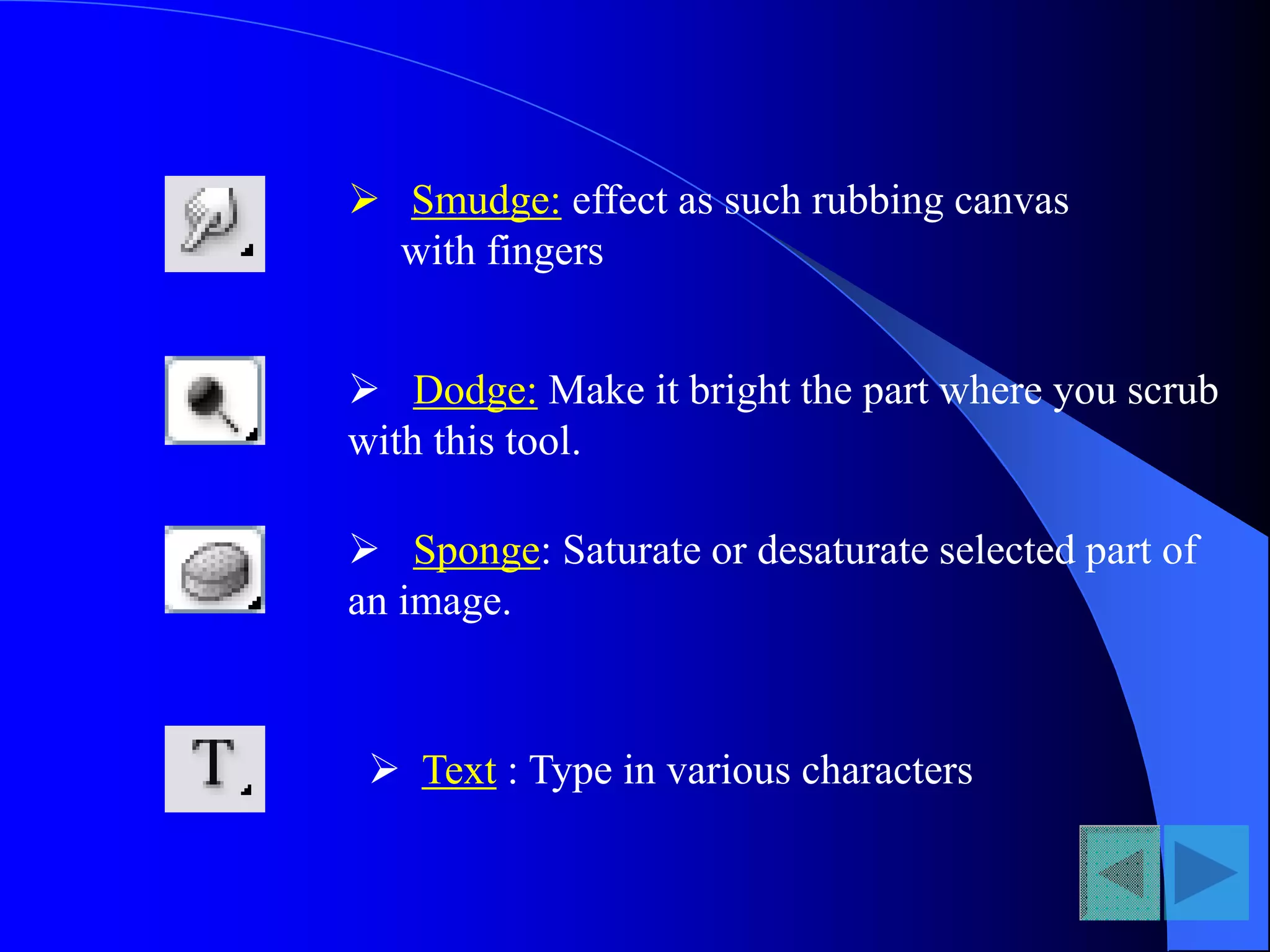  Smudge: effect as such rubbing canvas
with fingers
 Dodge: Make it bright the part where you scrub
with this tool.
 Sponge: Saturate or desaturate selected part of
an image.
 Text : Type in various characters
 