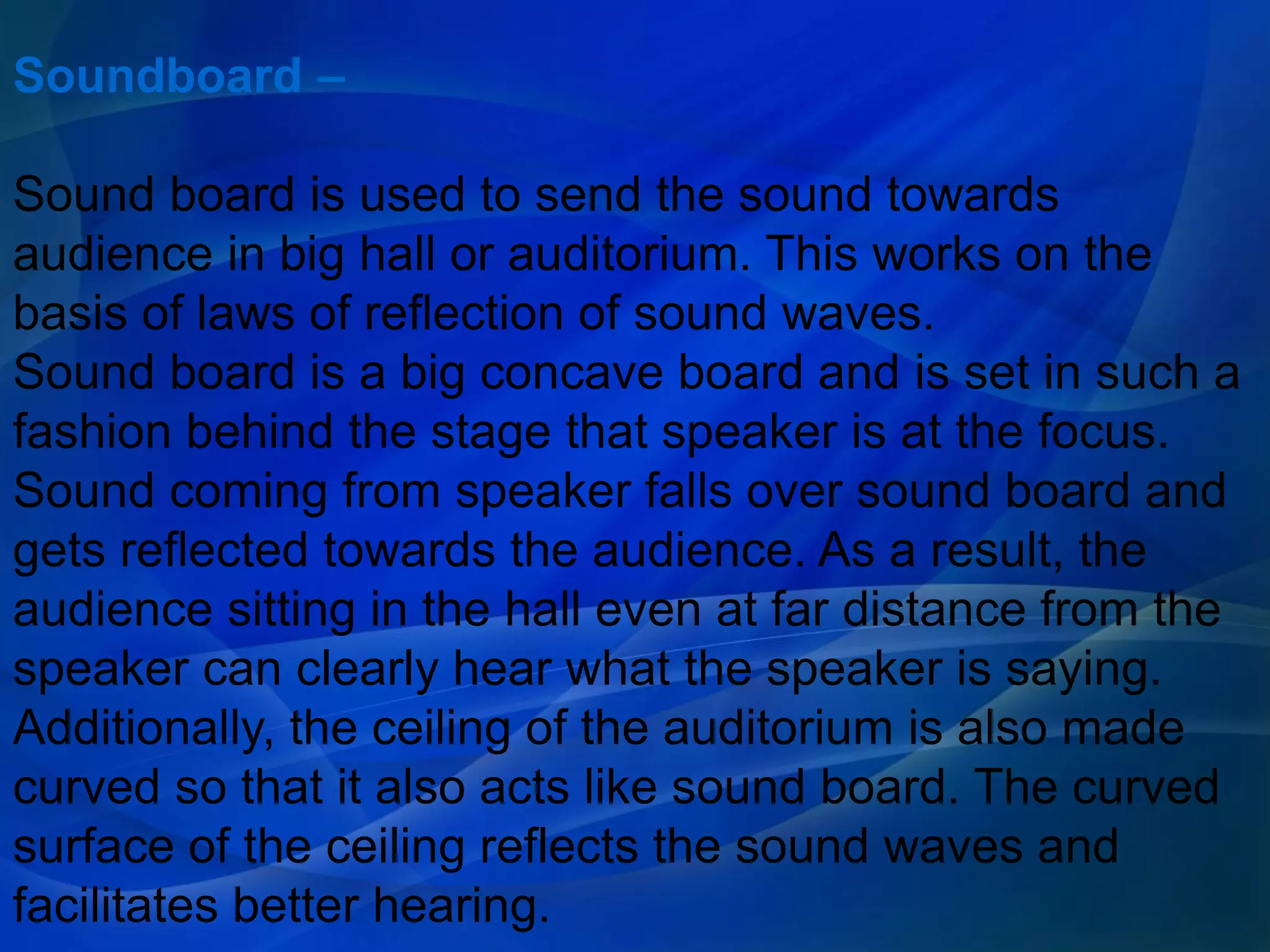 Soundboard –
Sound board is used to send the sound towards
audience in big hall or auditorium. This works on the
basis of laws of reflection of sound waves.
Sound board is a big concave board and is set in such a
fashion behind the stage that speaker is at the focus.
Sound coming from speaker falls over sound board and
gets reflected towards the audience. As a result, the
audience sitting in the hall even at far distance from the
speaker can clearly hear what the speaker is saying.
Additionally, the ceiling of the auditorium is also made
curved so that it also acts like sound board. The curved
surface of the ceiling reflects the sound waves and
facilitates better hearing.
 