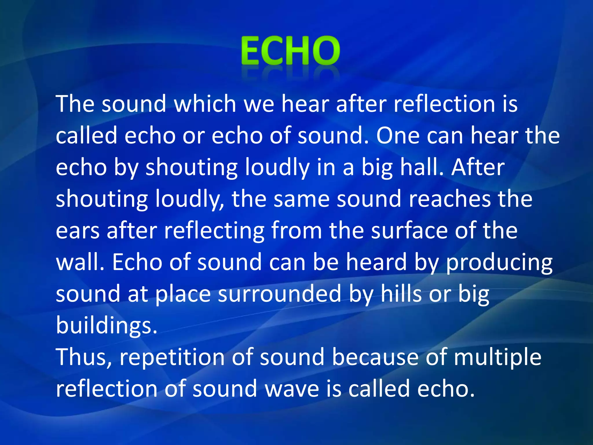 The sound which we hear after reflection is
called echo or echo of sound. One can hear the
echo by shouting loudly in a big hall. After
shouting loudly, the same sound reaches the
ears after reflecting from the surface of the
wall. Echo of sound can be heard by producing
sound at place surrounded by hills or big
buildings.
Thus, repetition of sound because of multiple
reflection of sound wave is called echo.
 