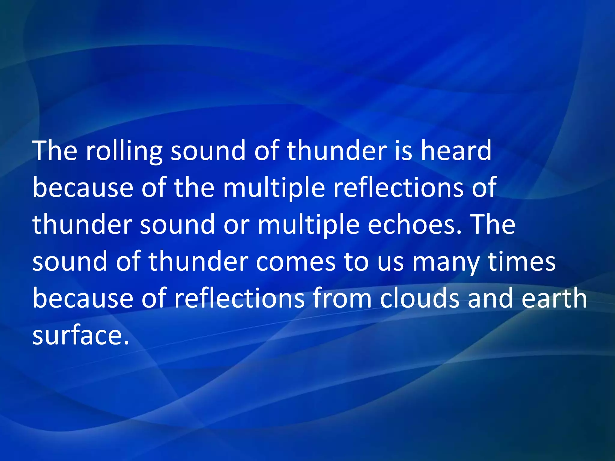 The rolling sound of thunder is heard
because of the multiple reflections of
thunder sound or multiple echoes. The
sound of thunder comes to us many times
because of reflections from clouds and earth
surface.
 