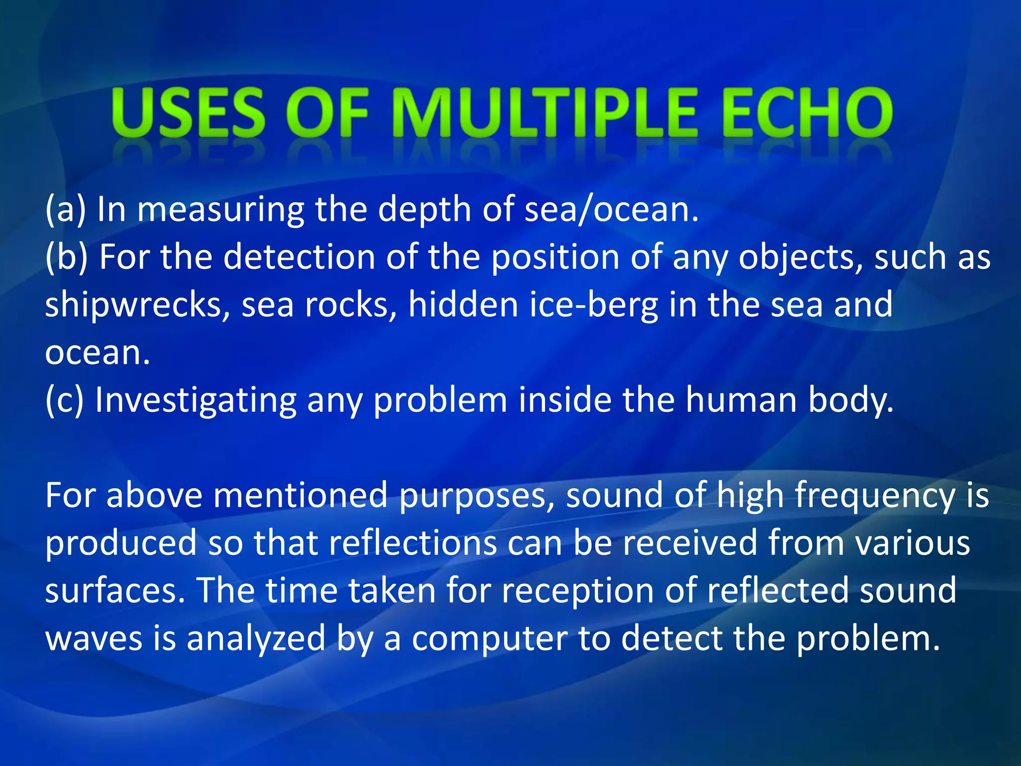 (a) In measuring the depth of sea/ocean.
(b) For the detection of the position of any objects, such as
shipwrecks, sea rocks, hidden ice-berg in the sea and
ocean.
(c) Investigating any problem inside the human body.
For above mentioned purposes, sound of high frequency is
produced so that reflections can be received from various
surfaces. The time taken for reception of reflected sound
waves is analyzed by a computer to detect the problem.
 