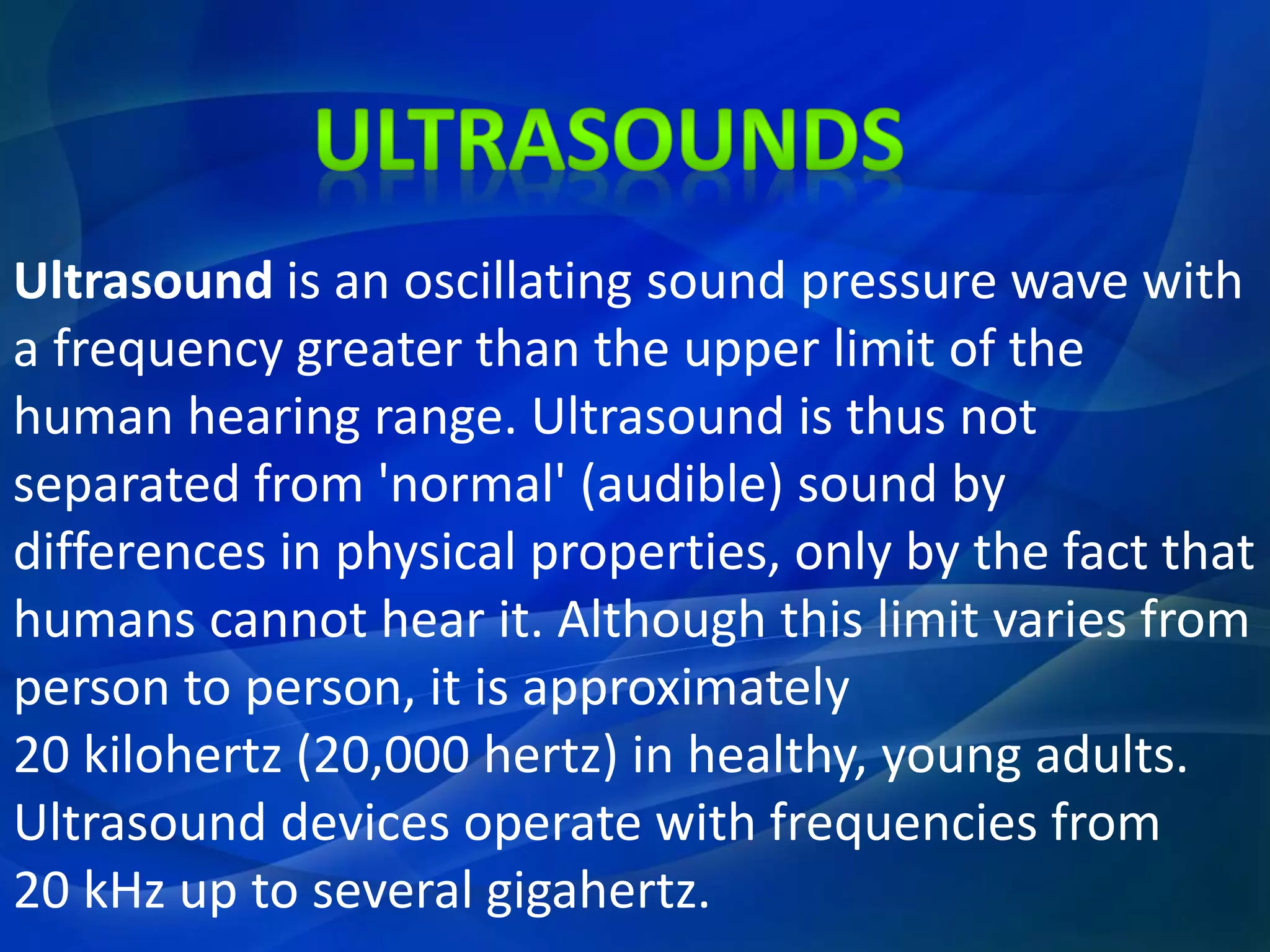 Ultrasound is an oscillating sound pressure wave with
a frequency greater than the upper limit of the
human hearing range. Ultrasound is thus not
separated from 'normal' (audible) sound by
differences in physical properties, only by the fact that
humans cannot hear it. Although this limit varies from
person to person, it is approximately
20 kilohertz (20,000 hertz) in healthy, young adults.
Ultrasound devices operate with frequencies from
20 kHz up to several gigahertz.
 