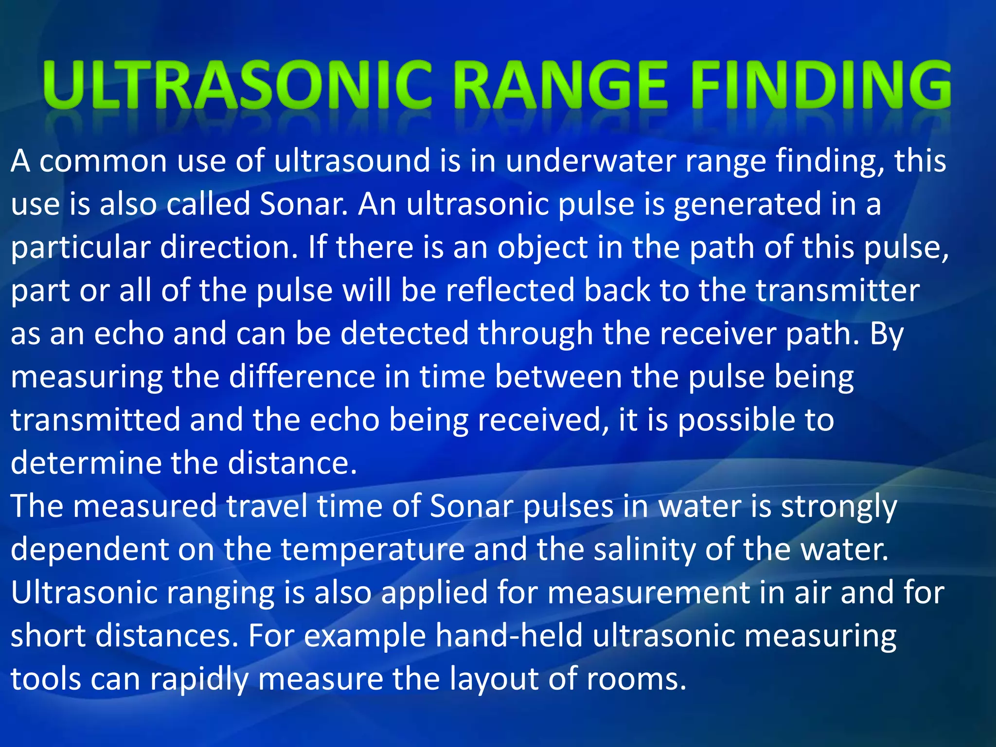A common use of ultrasound is in underwater range finding, this
use is also called Sonar. An ultrasonic pulse is generated in a
particular direction. If there is an object in the path of this pulse,
part or all of the pulse will be reflected back to the transmitter
as an echo and can be detected through the receiver path. By
measuring the difference in time between the pulse being
transmitted and the echo being received, it is possible to
determine the distance.
The measured travel time of Sonar pulses in water is strongly
dependent on the temperature and the salinity of the water.
Ultrasonic ranging is also applied for measurement in air and for
short distances. For example hand-held ultrasonic measuring
tools can rapidly measure the layout of rooms.
 