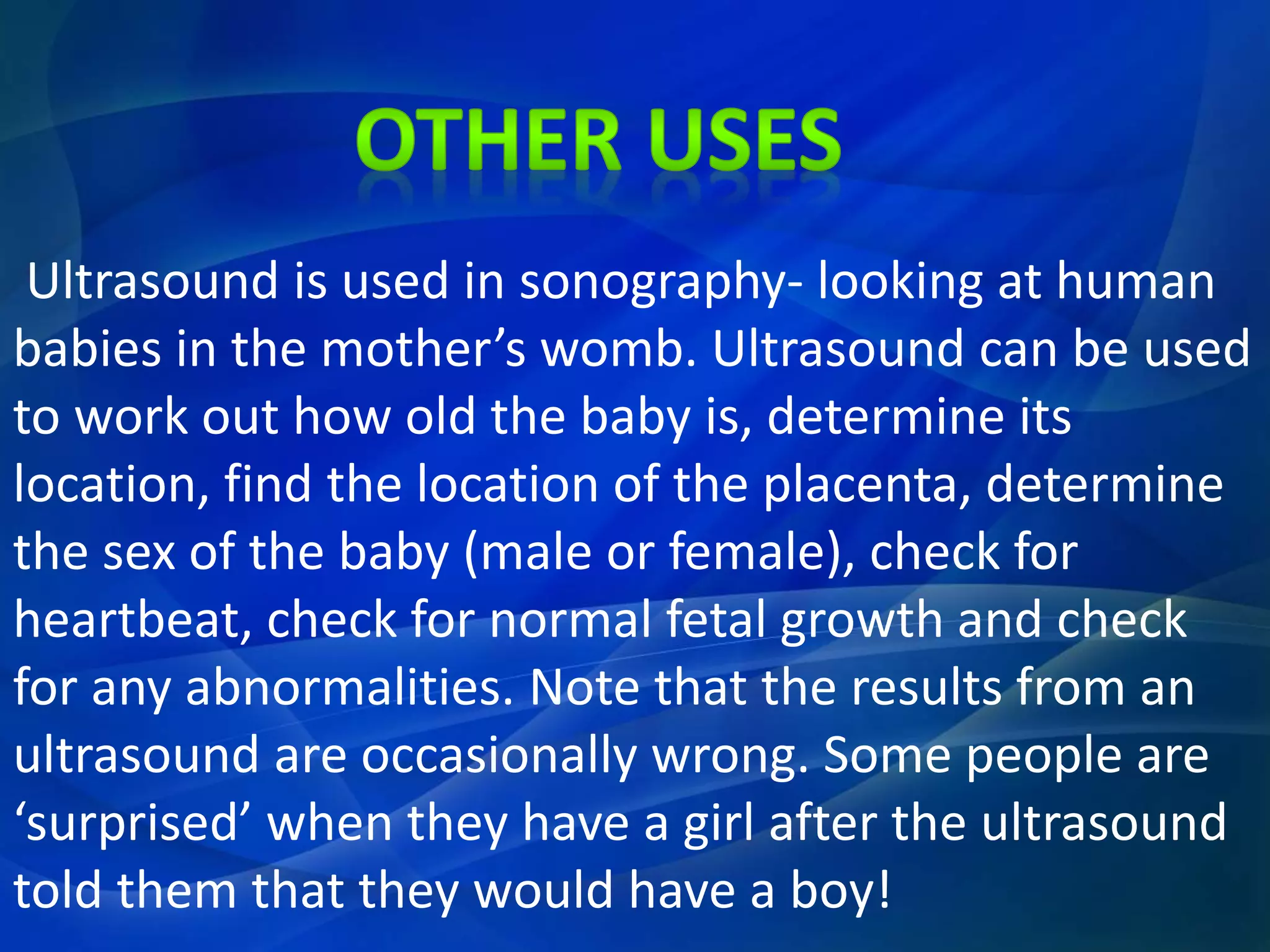 Ultrasound is used in sonography- looking at human
babies in the mother’s womb. Ultrasound can be used
to work out how old the baby is, determine its
location, find the location of the placenta, determine
the sex of the baby (male or female), check for
heartbeat, check for normal fetal growth and check
for any abnormalities. Note that the results from an
ultrasound are occasionally wrong. Some people are
‘surprised’ when they have a girl after the ultrasound
told them that they would have a boy!
 