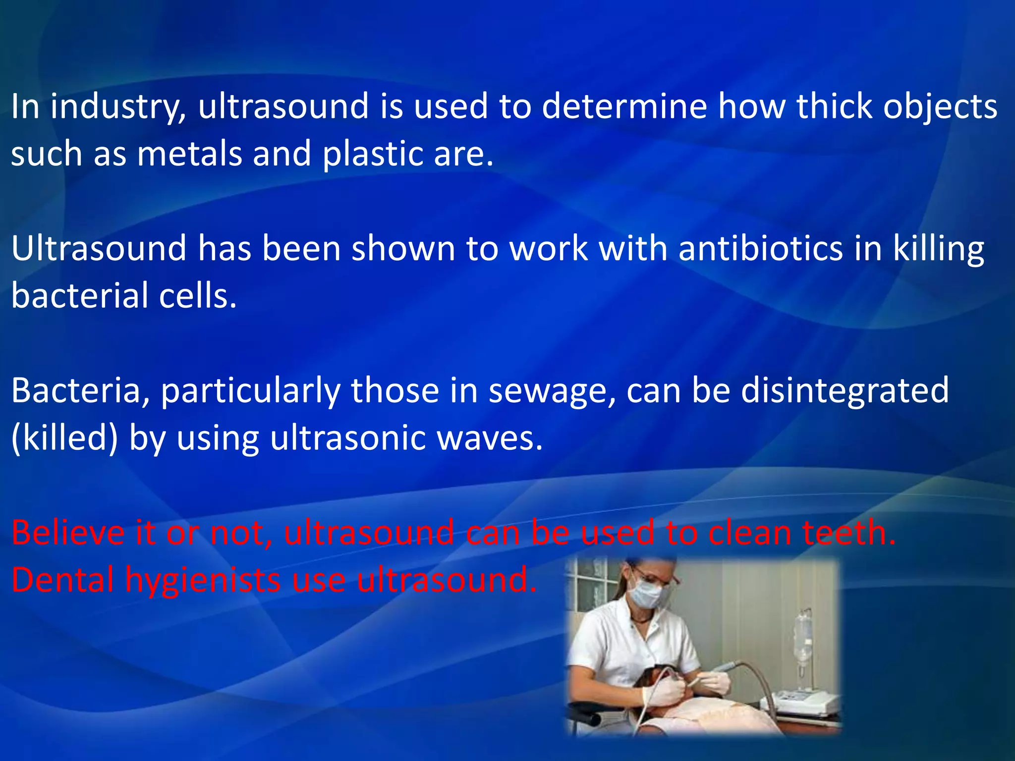 In industry, ultrasound is used to determine how thick objects
such as metals and plastic are.
Ultrasound has been shown to work with antibiotics in killing
bacterial cells.
Bacteria, particularly those in sewage, can be disintegrated
(killed) by using ultrasonic waves.
Believe it or not, ultrasound can be used to clean teeth.
Dental hygienists use ultrasound.
 