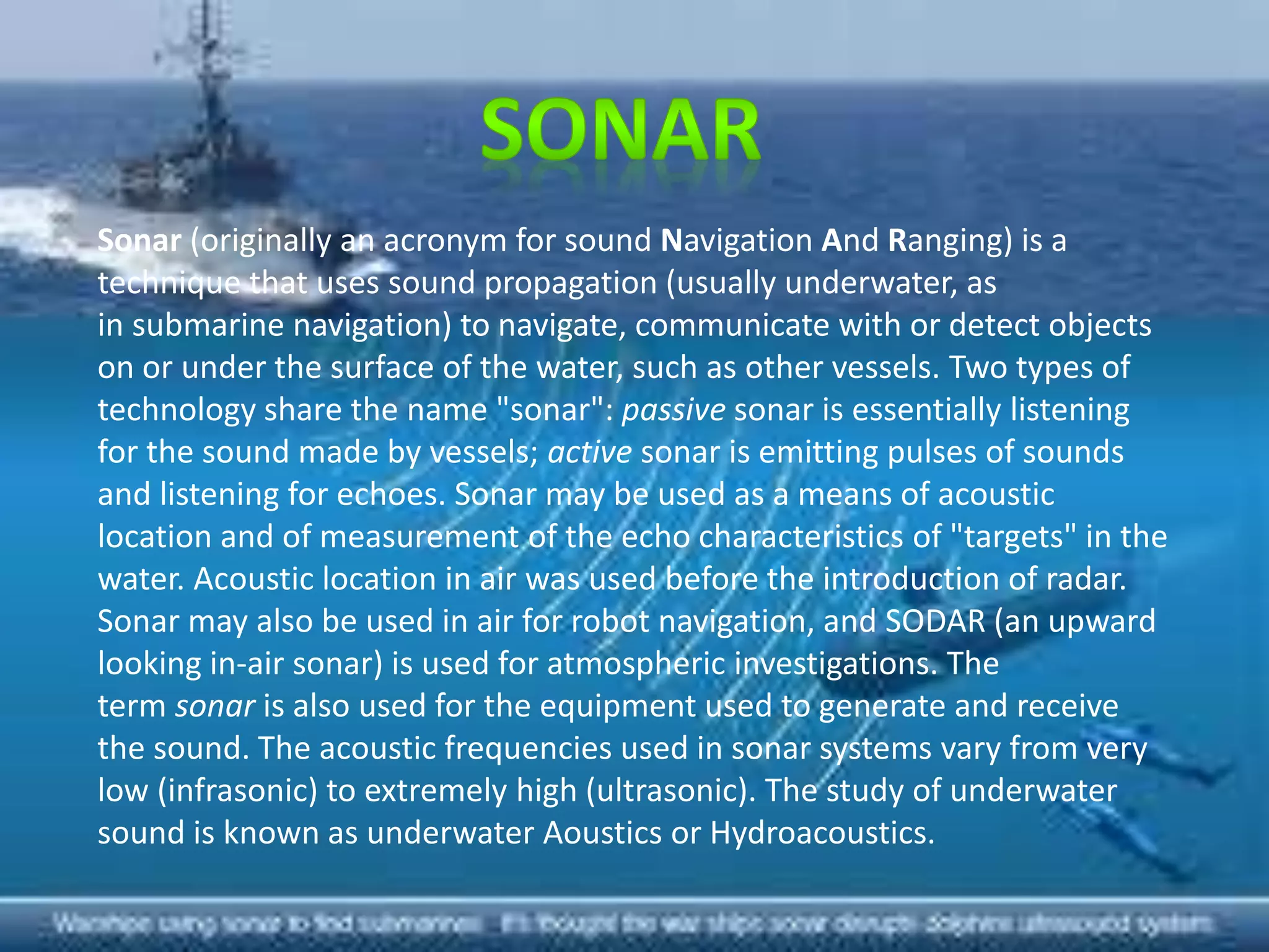 Sonar (originally an acronym for sound Navigation And Ranging) is a
technique that uses sound propagation (usually underwater, as
in submarine navigation) to navigate, communicate with or detect objects
on or under the surface of the water, such as other vessels. Two types of
technology share the name "sonar": passive sonar is essentially listening
for the sound made by vessels; active sonar is emitting pulses of sounds
and listening for echoes. Sonar may be used as a means of acoustic
location and of measurement of the echo characteristics of "targets" in the
water. Acoustic location in air was used before the introduction of radar.
Sonar may also be used in air for robot navigation, and SODAR (an upward
looking in-air sonar) is used for atmospheric investigations. The
term sonar is also used for the equipment used to generate and receive
the sound. The acoustic frequencies used in sonar systems vary from very
low (infrasonic) to extremely high (ultrasonic). The study of underwater
sound is known as underwater Aoustics or Hydroacoustics.
 