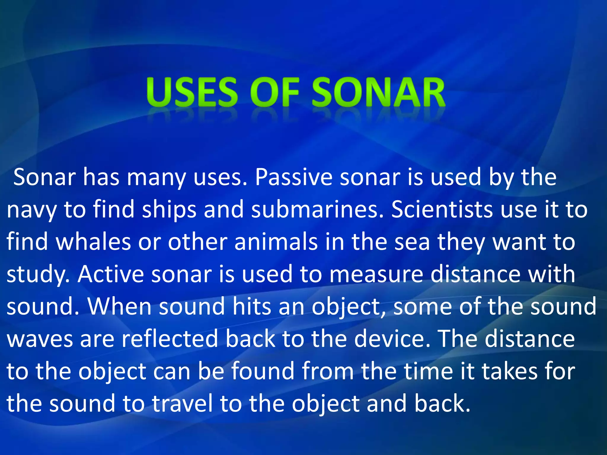 Sonar has many uses. Passive sonar is used by the
navy to find ships and submarines. Scientists use it to
find whales or other animals in the sea they want to
study. Active sonar is used to measure distance with
sound. When sound hits an object, some of the sound
waves are reflected back to the device. The distance
to the object can be found from the time it takes for
the sound to travel to the object and back.
 