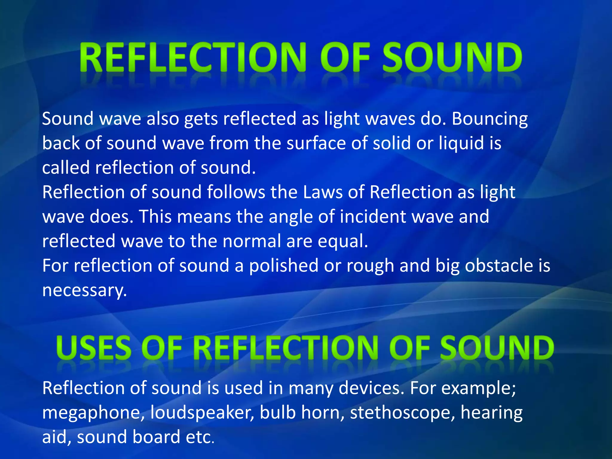 Sound wave also gets reflected as light waves do. Bouncing
back of sound wave from the surface of solid or liquid is
called reflection of sound.
Reflection of sound follows the Laws of Reflection as light
wave does. This means the angle of incident wave and
reflected wave to the normal are equal.
For reflection of sound a polished or rough and big obstacle is
necessary.
Reflection of sound is used in many devices. For example;
megaphone, loudspeaker, bulb horn, stethoscope, hearing
aid, sound board etc.
 