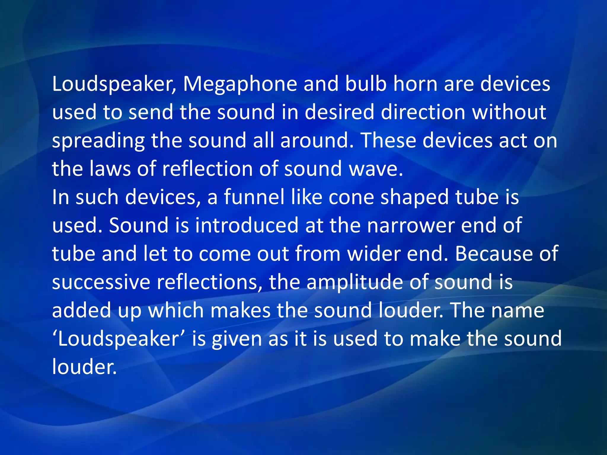 Loudspeaker, Megaphone and bulb horn are devices
used to send the sound in desired direction without
spreading the sound all around. These devices act on
the laws of reflection of sound wave.
In such devices, a funnel like cone shaped tube is
used. Sound is introduced at the narrower end of
tube and let to come out from wider end. Because of
successive reflections, the amplitude of sound is
added up which makes the sound louder. The name
‘Loudspeaker’ is given as it is used to make the sound
louder.
 