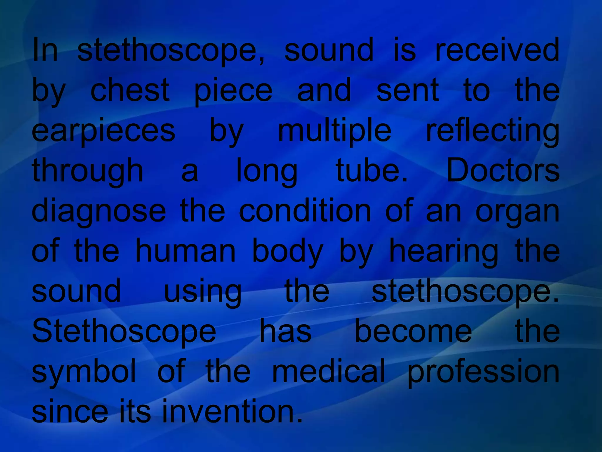 In stethoscope, sound is received
by chest piece and sent to the
earpieces by multiple reflecting
through a long tube. Doctors
diagnose the condition of an organ
of the human body by hearing the
sound using the stethoscope.
Stethoscope has become the
symbol of the medical profession
since its invention.
 