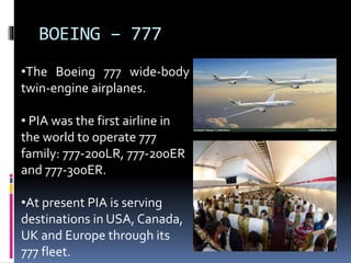 BOEING – 777
•The Boeing 777 wide-body
twin-engine airplanes.
• PIA was the first airline in
the world to operate 777
family: 777-200LR, 777-200ER
and 777-300ER.
•At present PIA is serving
destinations in USA, Canada,
UK and Europe through its
777 fleet.
 