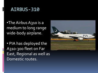 AIRBUS-310
•TheAirbus A310 is a
medium to long range
wide-body airplane.
• PIA has deployed the
A310-300 fleet on Far
East, Regional as well as
Domestic routes.
 