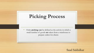 Picking Process
• Order picking can be defined as the activity in which a
small number of goods are taken from a warehouse to
prepare orders for clients
Saad Saldulkar
 