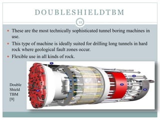 DOUBLESHIELDTBM
 These are the most technically sophisticated tunnel boring machines in
use.
 This type of machine is ideally suited for drilling long tunnels in hard
rock where geological fault zones occur.
 Flexible use in all kinds of rock.
12
Double
Shield
TBM
[9]
 