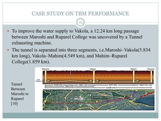 CASE STUDY ON TBM PERFORMANCE
 To improve the water supply to Vakola, a 12.24 km long passage
between Maroshi and Ruparel College was uncovered by a Tunnel
exhausting machine.
 The tunnel is separated into three segments, i.e.Maroshi–Vakola(5.834
km long), Vakola–Mahim(4.549 km), and Mahim–Ruparel
College(1.859 km).
13
Tunnel
Between
Maroshi to
Ruparel
[10]
 